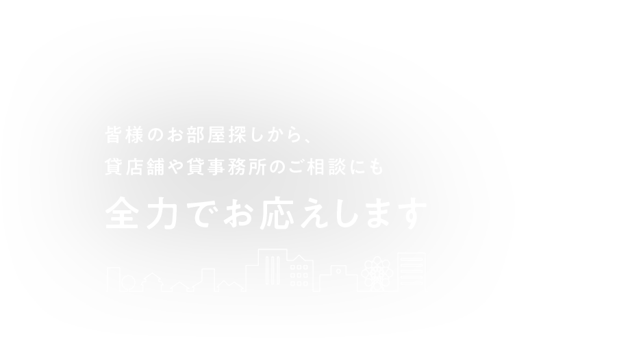 皆様のお部屋探しから、貸店舗や貸事務所のご相談にも 全力でお応えします 