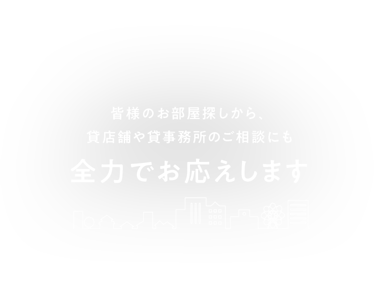 皆様のお部屋探しから、貸店舗や貸事務所のご相談にも 全力でお応えします 